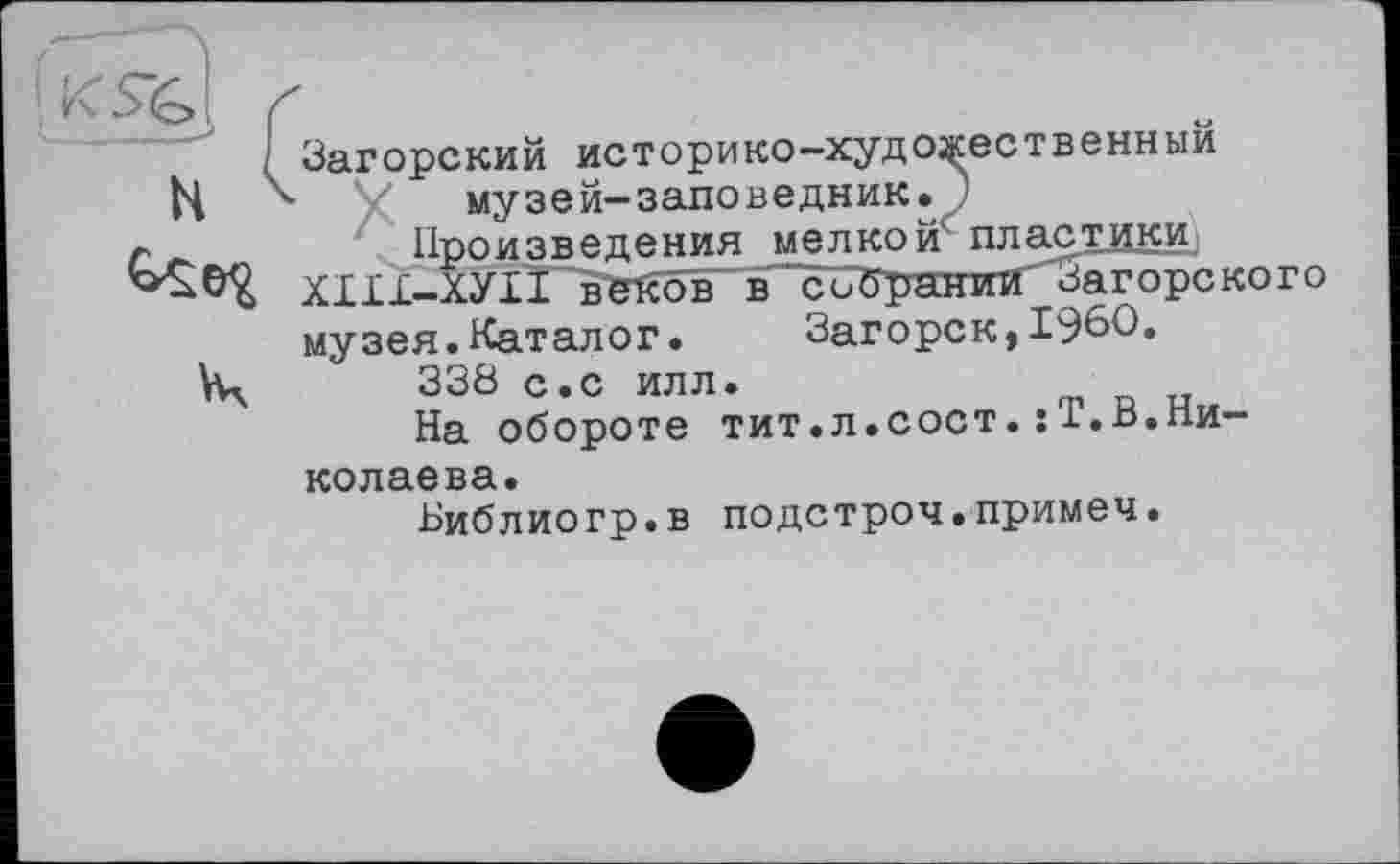 ﻿Загорский историко-художественный музей-заповедник.)
Произведения мелкой пластики ХІІІ-ХУIÏ~bWôb в^собратппГ'Загорского музея.Каталог. Загорск,I960.
338 с.с илл.
На обороте тит.л.сост.:Т.В.Николаева.
Библиогр.в подстроч.примеч.